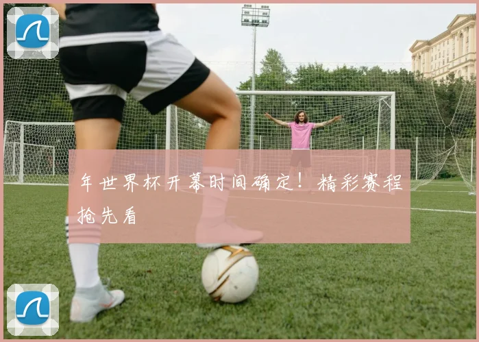 年世界杯开幕时间确定!精彩赛程抢先看