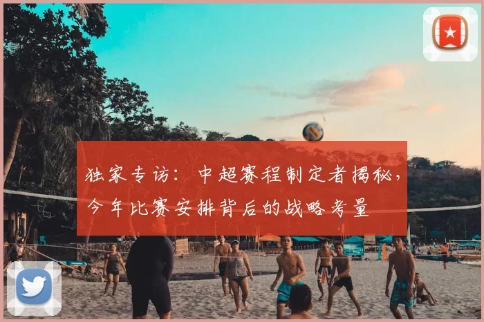 独家专访:中超赛程制定者揭秘,今年比赛安排背后的战略考量