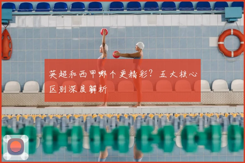 英超和西甲哪个更精彩？五大核心区别深度解析