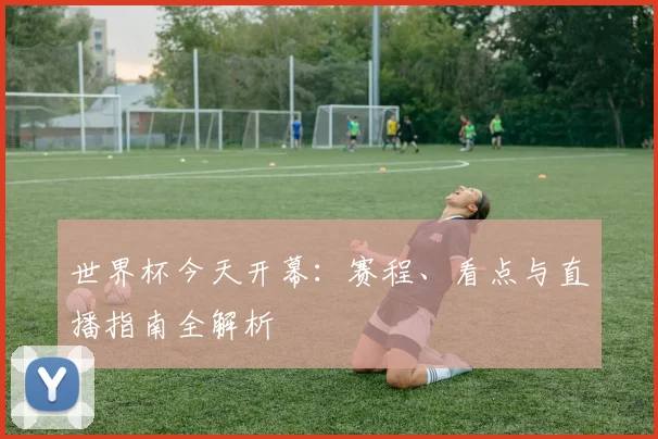 世界杯今天开幕:赛程、看点与直播指南全解析