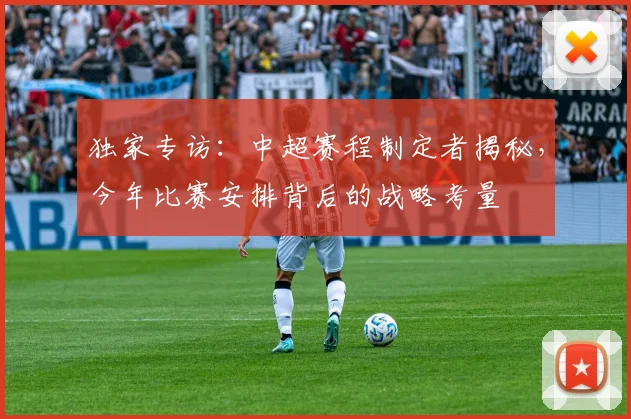 独家专访:中超赛程制定者揭秘,今年比赛安排背后的战略考量